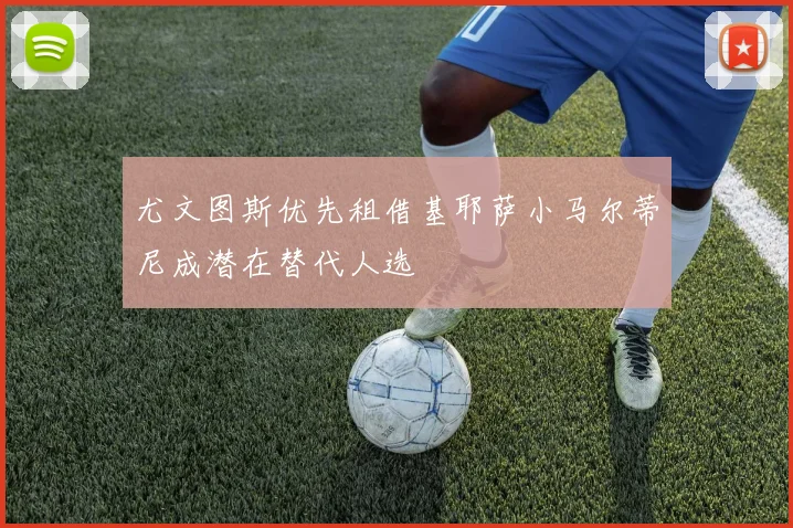 尤文图斯优先租借基耶萨小马尔蒂尼成潜在替代人选