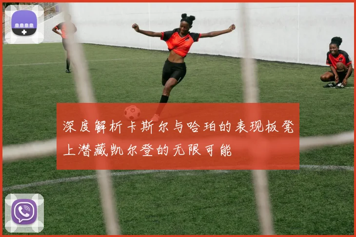 深度解析卡斯尔与哈珀的表现板凳上潜藏凯尔登的无限可能
