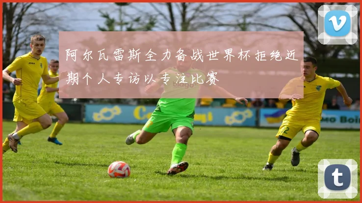 阿尔瓦雷斯全力备战世界杯拒绝近期个人专访以专注比赛