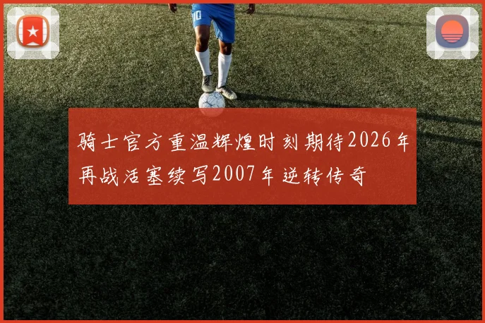 骑士官方重温辉煌时刻期待2026年再战活塞续写2007年逆转传奇