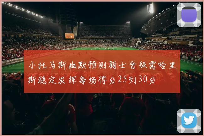 小托马斯幽默预测骑士晋级需哈里斯稳定发挥每场得分25到30分