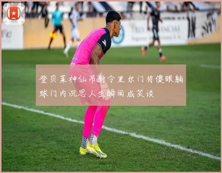 登贝莱神仙吊射令里尔门将傻眼躺球门内沉思人生瞬间成笑谈