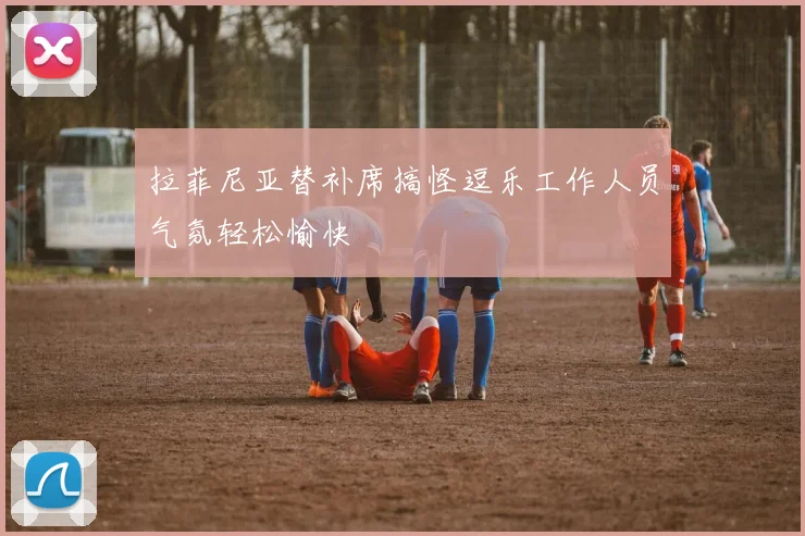 拉菲尼亚替补席搞怪逗乐工作人员气氛轻松愉快