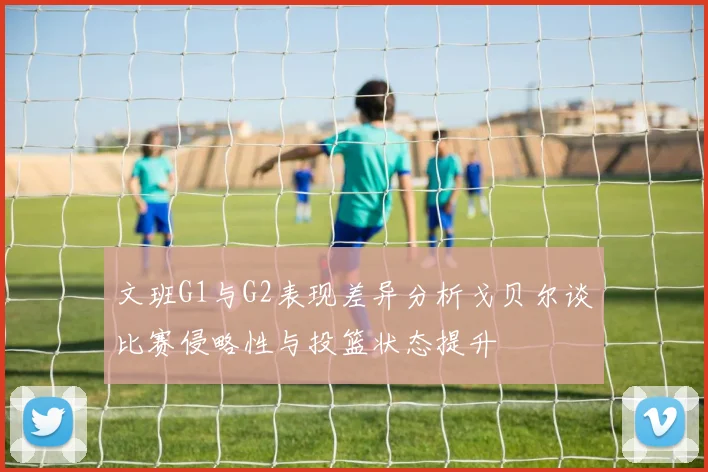文班G1与G2表现差异分析戈贝尔谈比赛侵略性与投篮状态提升
