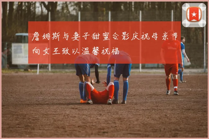 詹姆斯与妻子甜蜜合影庆祝母亲节向女王致以温馨祝福