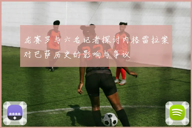 龙赛罗与六名记者探讨内格雷拉案对巴萨历史的影响与争议