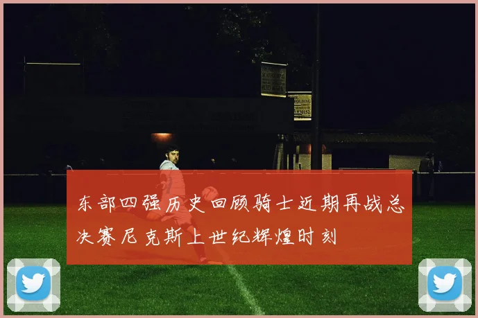 东部四强历史回顾骑士近期再战总决赛尼克斯上世纪辉煌时刻