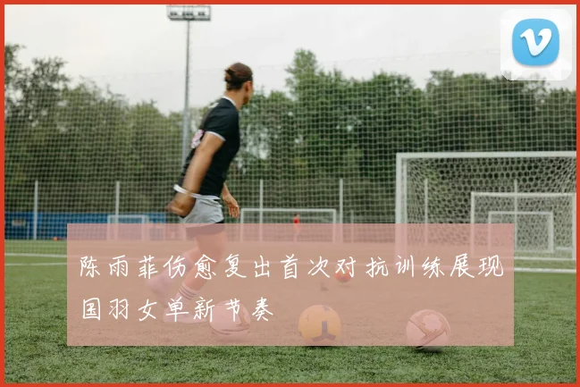 陈雨菲伤愈复出首次对抗训练展现国羽女单新节奏