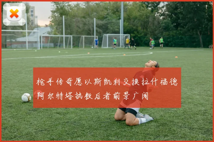 枪手传奇愿以斯凯利交换拉什福德阿尔特塔执教后者前景广阔